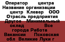 Оператор Call-центра › Название организации ­ Call-центр "Клевер", ООО › Отрасль предприятия ­ Другое › Минимальный оклад ­ 25 000 - Все города Работа » Вакансии   . Псковская обл.,Великие Луки г.